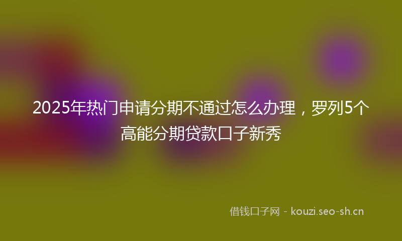 2025年热门申请分期不通过怎么办理，罗列5个高能分期贷款口子新秀