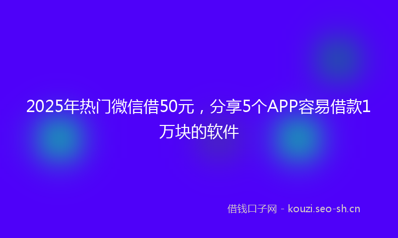 2025年热门微信借50元,分享5个APP容易借款1万块的软件