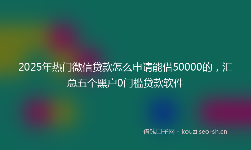 2025年热门微信贷款怎么申请能借50000的，汇总五个黑户0门槛贷款软件