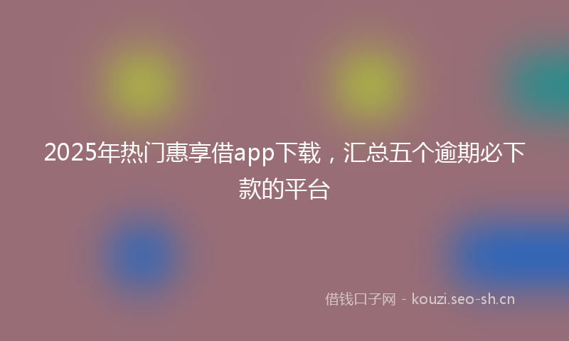 2025年热门惠享借app下载，汇总五个逾期必下款的平台