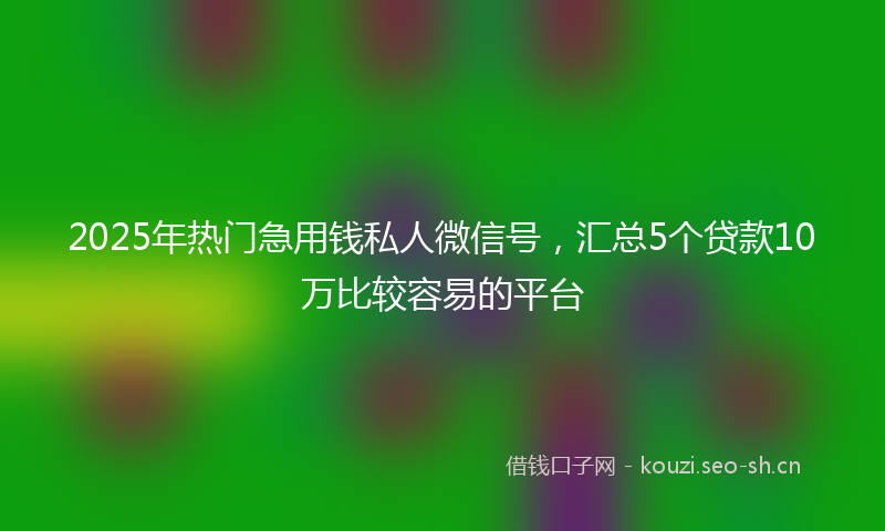 2025年热门急用钱私人微信号,汇总5个贷款10万比较容易的平台