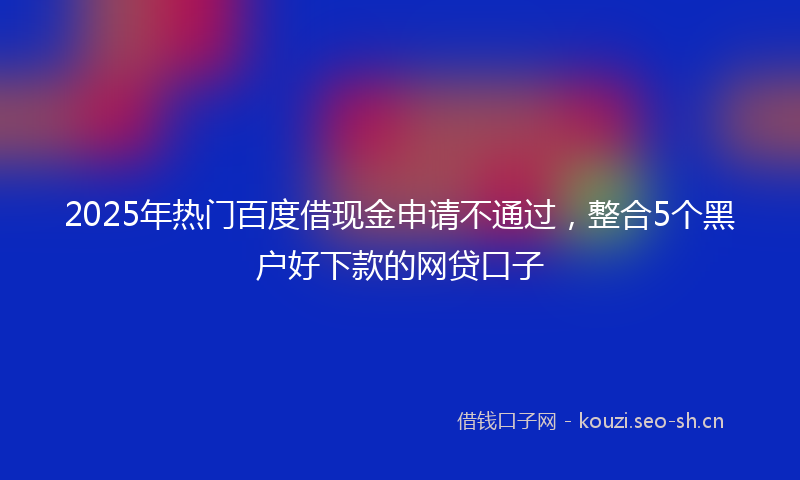 2025年热门百度借现金申请不通过，整合5个黑户好下款的网贷口子