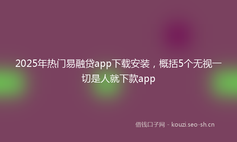 2025年热门易融贷app下载安装，概括5个无视一切是人就下款app