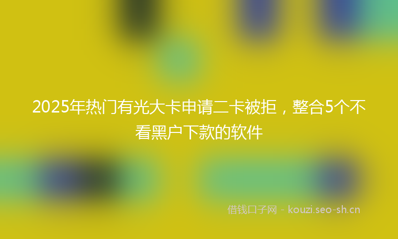 2025年热门有光大卡申请二卡被拒，整合5个不看黑户下款的软件
