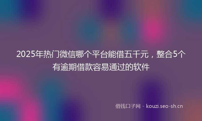 2025年热门微信哪个平台能借五千元，整合5个有逾期借款容易通过的软件