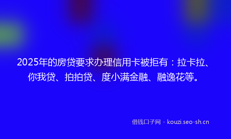 2025年的房贷要求办理信用卡被拒有：拉卡拉、你我贷、拍拍贷、度小满金融、融逸花等。