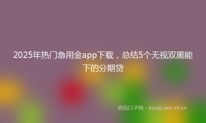 2025年热门急用金app下载，总结5个无视双黑能下的分期贷
