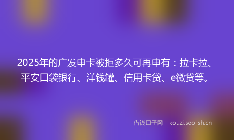 2025年的广发申卡被拒多久可再申有：拉卡拉、平安口袋银行、洋钱罐、信用卡贷、e微贷等。