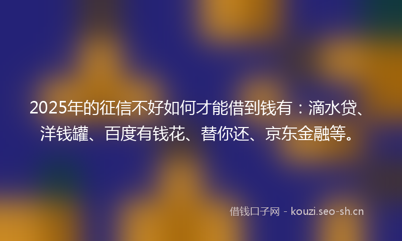 2025年的征信不好如何才能借到钱有：滴水贷、洋钱罐、百度有钱花、替你还、京东金融等。