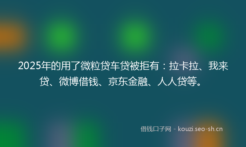2025年的用了微粒贷车贷被拒有：拉卡拉、我来贷、微博借钱、京东金融、人人贷等。