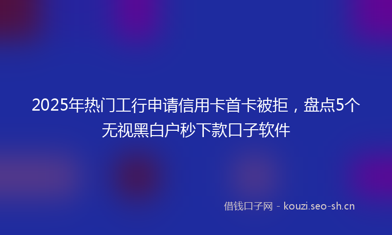 2025年热门工行申请信用卡首卡被拒，盘点5个无视黑白户秒下款口子软件
