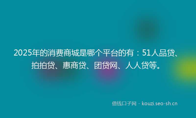 2025年的消费商城是哪个平台的有：51人品贷、拍拍贷、惠商贷、团贷网、人人贷等。