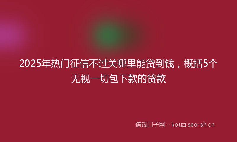 2025年热门征信不过关哪里能贷到钱，概括5个无视一切包下款的贷款
