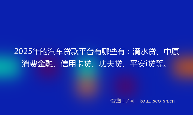 2025年的汽车贷款平台有哪些有：滴水贷、中原消费金融、信用卡贷、功夫贷、平安i贷等。