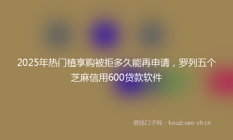 2025年热门植享购被拒多久能再申请，罗列五个芝麻信用600贷款软件