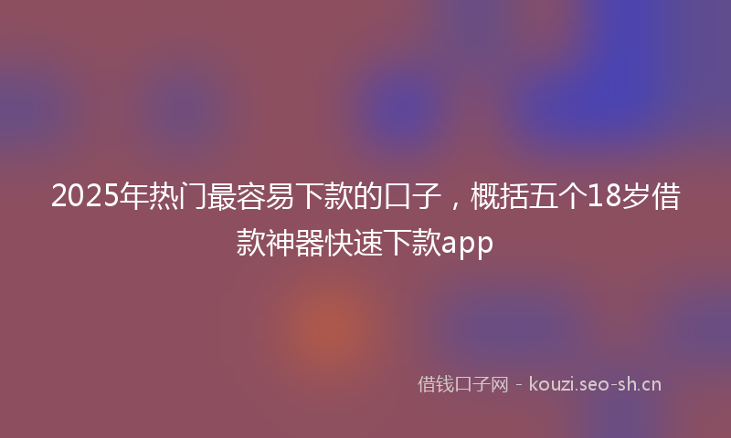 2025年热门最容易下款的口子,概括五个18岁借款神器快速下款app