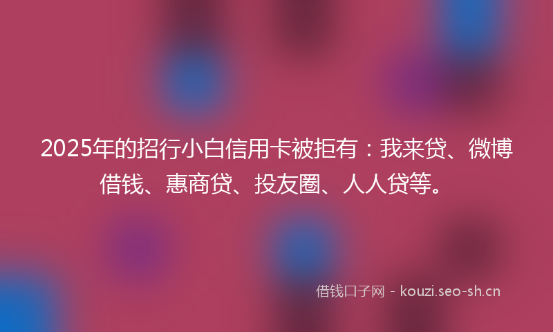 2025年的招行小白信用卡被拒有:我来贷、微博借钱、惠商贷、投友圈、人人贷等。