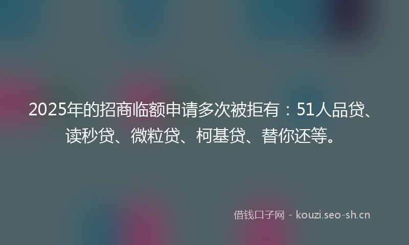 2025年的招商临额申请多次被拒有：51人品贷、读秒贷、微粒贷、柯基贷、替你还等。