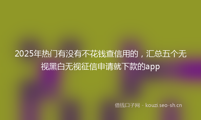 2025年热门有没有不花钱查信用的，汇总五个无视黑白无视征信申请就下款的app