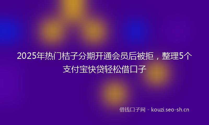 2025年热门桔子分期开通会员后被拒,整理5个支付宝快贷轻松借口子