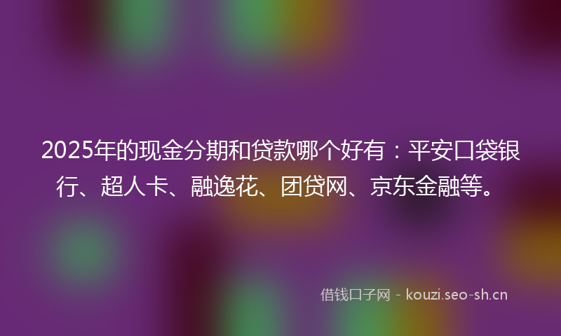 2025年的现金分期和贷款哪个好有：平安口袋银行、超人卡、融逸花、团贷网、京东金融等。