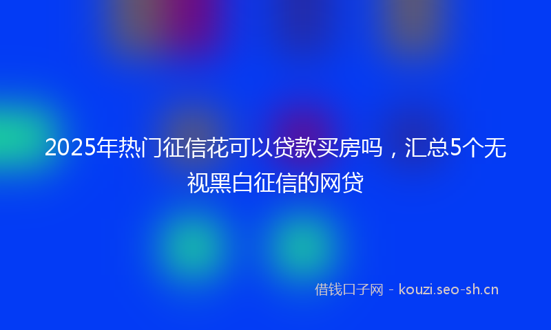 2025年热门征信花可以贷款买房吗，汇总5个无视黑白征信的网贷