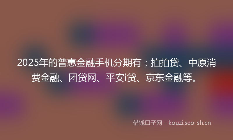 2025年的普惠金融手机分期有：拍拍贷、中原消费金融、团贷网、平安i贷、京东金融等。