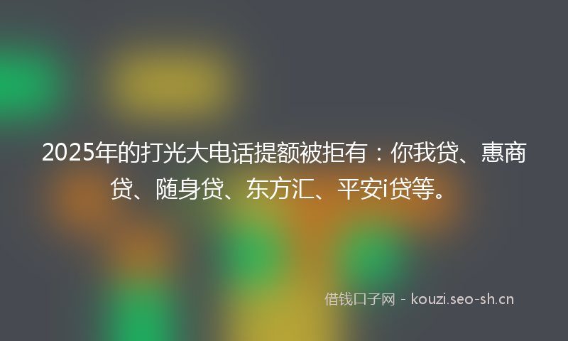 2025年的打光大电话提额被拒有：你我贷、惠商贷、随身贷、东方汇、平安i贷等。