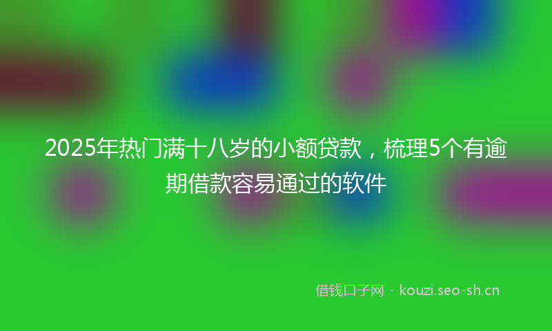 2025年热门满十八岁的小额贷款，梳理5个有逾期借款容易通过的软件