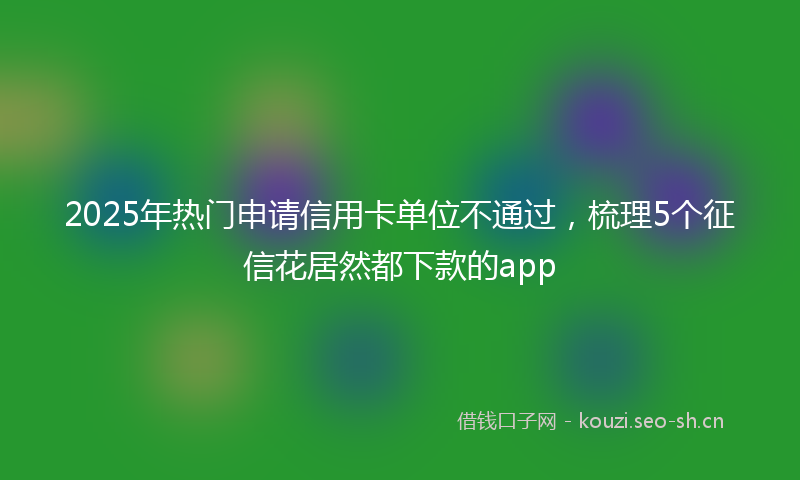 2025年热门申请信用卡单位不通过，梳理5个征信花居然都下款的app