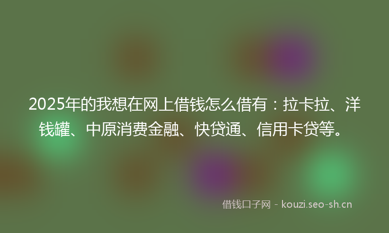 2025年的我想在网上借钱怎么借有：拉卡拉、洋钱罐、中原消费金融、快贷通、信用卡贷等。