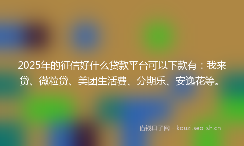 2025年的征信好什么贷款平台可以下款有：我来贷、微粒贷、美团生活费、分期乐、安逸花等。