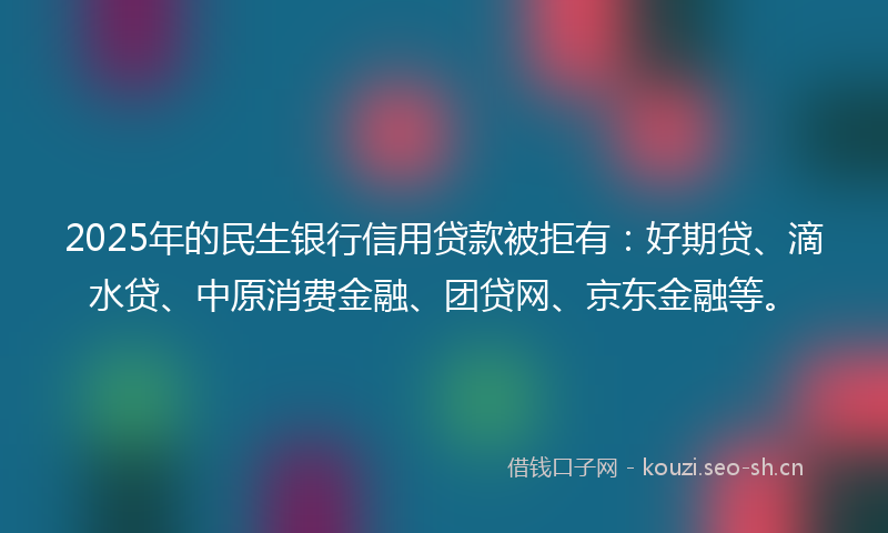 2025年的民生银行信用贷款被拒有：好期贷、滴水贷、中原消费金融、团贷网、京东金融等。