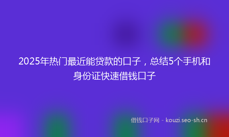 2025年热门最近能贷款的口子，总结5个手机和身份证快速借钱口子