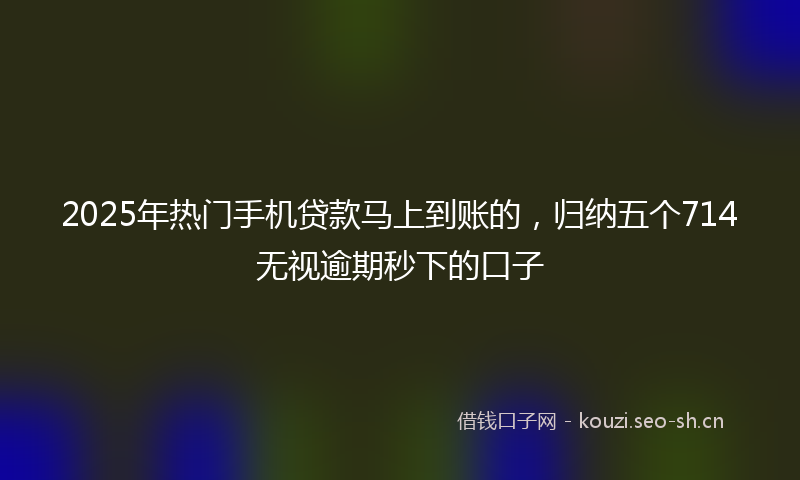 2025年热门手机贷款马上到账的，归纳五个714无视逾期秒下的口子