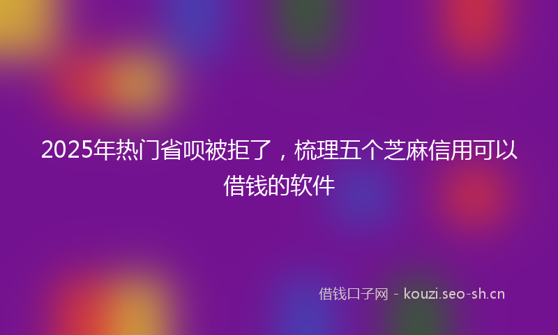 2025年热门省呗被拒了，梳理五个芝麻信用可以借钱的软件