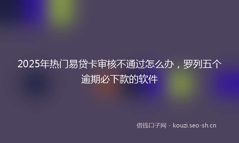 2025年热门易贷卡审核不通过怎么办，罗列五个逾期必下款的软件