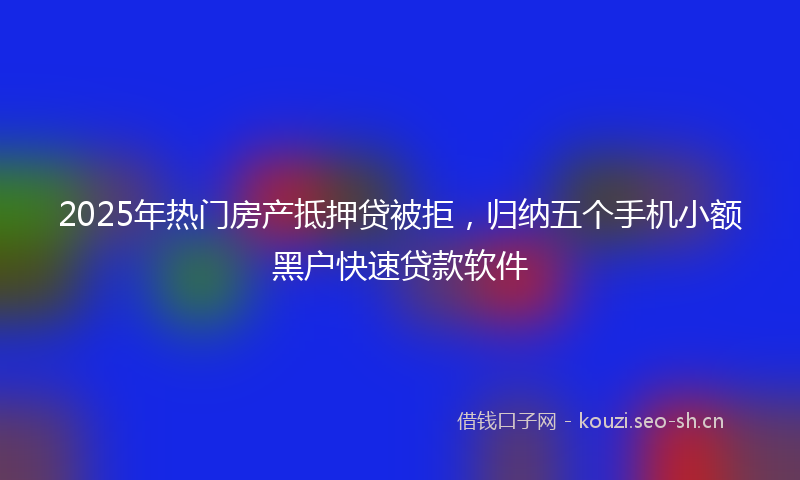 2025年热门房产抵押贷被拒，归纳五个手机小额黑户快速贷款软件