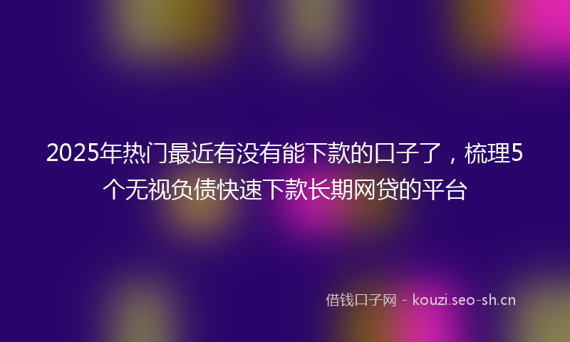 2025年热门最近有没有能下款的口子了，梳理5个无视负债快速下款长期网贷的平台