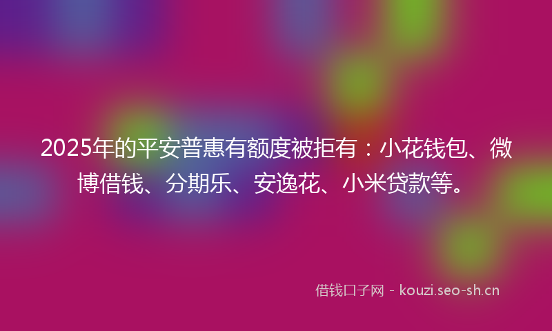 2025年的平安普惠有额度被拒有：小花钱包、微博借钱、分期乐、安逸花、小米贷款等。