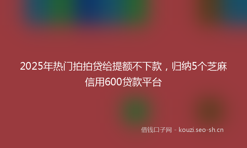 2025年热门拍拍贷给提额不下款，归纳5个芝麻信用600贷款平台
