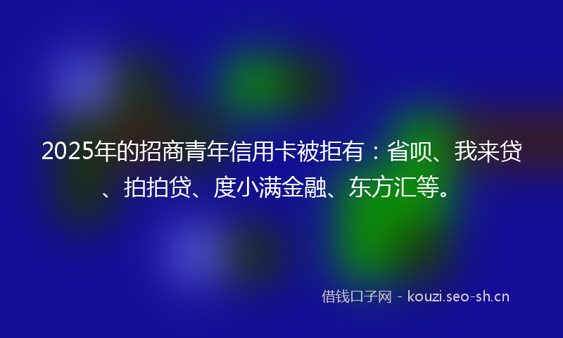 2025年的招商青年信用卡被拒有：省呗、我来贷、拍拍贷、度小满金融、东方汇等。