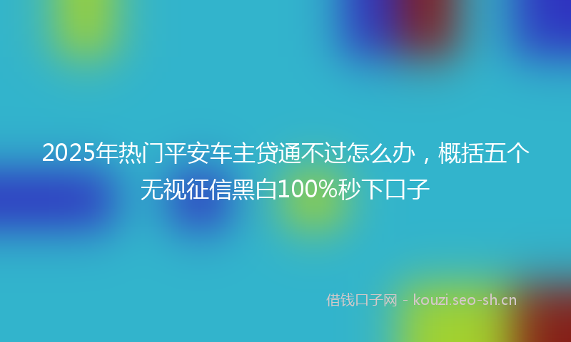 2025年热门平安车主贷通不过怎么办，概括五个无视征信黑白100%秒下口子