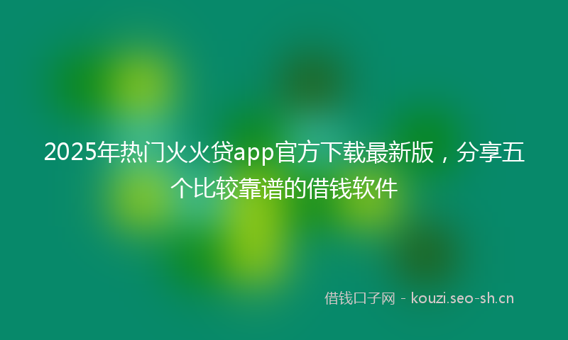 2025年热门火火贷app官方下载最新版，分享五个比较靠谱的借钱软件