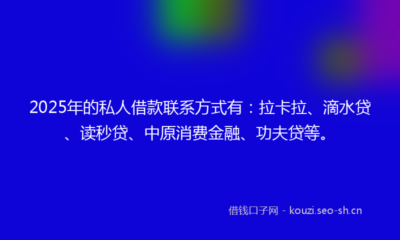2025年的私人借款联系方式有：拉卡拉、滴水贷、读秒贷、中原消费金融、功夫贷等。