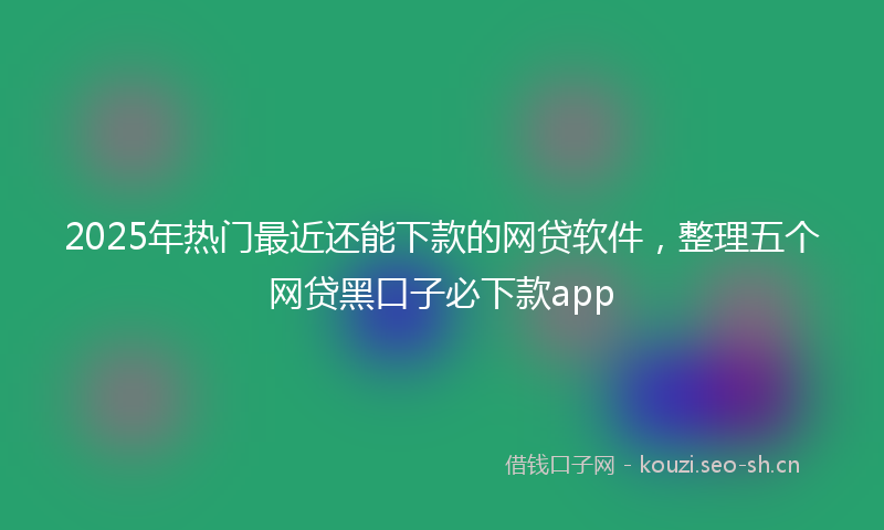 2025年热门最近还能下款的网贷软件，整理五个网贷黑口子必下款app