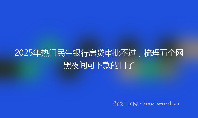 2025年热门民生银行房贷审批不过，梳理五个网黑夜间可下款的口子