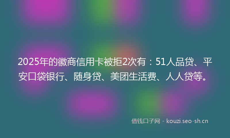 2025年的徽商信用卡被拒2次有：51人品贷、平安口袋银行、随身贷、美团生活费、人人贷等。