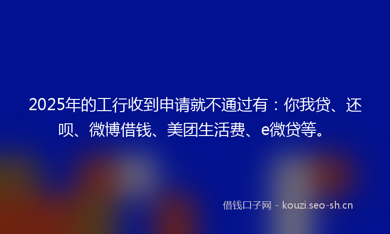 2025年的工行收到申请就不通过有：你我贷、还呗、微博借钱、美团生活费、e微贷等。