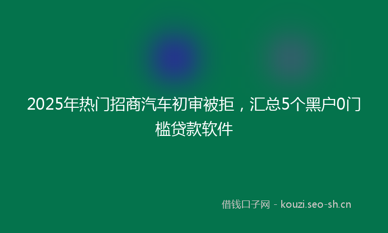 2025年热门招商汽车初审被拒，汇总5个黑户0门槛贷款软件